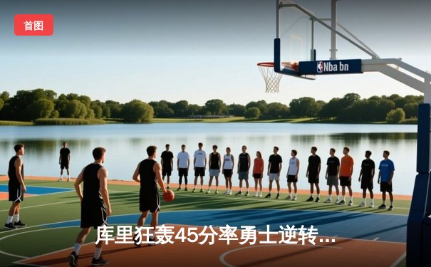 库里狂轰45分率勇士逆转雄鹿，克莱关键三分续写传奇